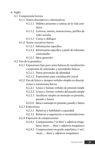 4. Inglés
4.1 Comprensión lectora
4.1.1 Textos descriptivos e informativos
4.1.1.1 Hábitos presentes o rutinas de la vida coti-
diana
4.1.1.2 Letreros, menús, instrucciones, perfiles de
redes sociales
4.1.1.3 Cartas o diálogos
4.1.2 Textos narrativos breves
4.1.2.1 Información específica
4.1.2.2 Información específica a partir de referentes
contextuales
4.1.2.3 Ideas generales
4.2 Uso de la gramática
4.2.1 Expresiones fijas para actos básicos de socialización
o expresión de solicitudes y necesidades básicas
4.2.1.1 Datos personales de identidad
4.2.1.2 Expresiones para socialización inicial
4.2.2 Uso de léxico y tiempos verbales simples en descrip-
ciones o narraciones breves
4.2.2.1 Léxico y formas verbales de presente simple
4.2.2.2 Léxico y formas verbales del pasado simple
4.2.2.3 Auxiliares simples en mensajes en presente,
pasado y futuro
4.2.2.4 Ideas o mensajes en presente, pasado y futuro
4.2.3 Expresiones
4.2.3.1 Relativas a habilidad o capacidad
4.2.3.2 Relativas a sugerencias o recomendaciones
4.2.4 Expresión de comparaciones
4.2.4.1 Comparaciones (‘-er than’ y adjetivos irregu-
lares; ‘more … than’ y adjetivos irregulares)
4.2.4.2 Comparaciones en grado superlativo (‘-est’,
‘more … than’ y adjetivos irregulares)
23GUÍA DEL EXANI-I
 