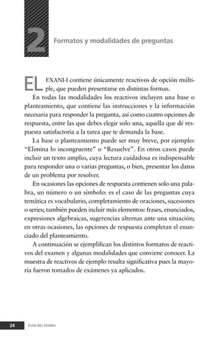 ELEXANI-I contiene únicamente reactivos de opción múlti-
ple, que pueden presentarse en distintas formas.
En todas las modalidades los reactivos incluyen una base o
planteamiento, que contiene las instrucciones y la información
necesaria para responder la pregunta, así como cuatro opciones de
respuesta, entre las que debes elegir solo una, aquella que dé res-
puesta satisfactoria a la tarea que te demanda la base.
La base o planteamiento puede ser muy breve, por ejemplo:
“Elimina lo incongruente” o “Resuelve”. En otros casos puede
incluir un texto amplio, cuya lectura cuidadosa es indispensable
para responder una o varias preguntas, o bien, presentar los datos
de un problema por resolver.
En ocasiones las opciones de respuesta contienen solo una pala-
bra, un número o un símbolo: es el caso de las preguntas cuya
temática es vocabulario, completamiento de oraciones, sucesiones
o series; también pueden incluir más elementos: frases, enunciados,
expresiones algebraicas, sugerencias alternas ante una situación;
en otras ocasiones, las opciones de respuesta completan el enun-
ciado del planteamiento.
A continuación se ejemplifican los distintos formatos de reacti-
vos del examen y algunas modalidades que conviene conocer. La
muestra de reactivos de ejemplo resulta significativa pues la mayo-
ría fueron tomados de exámenes ya aplicados.
Formatos y modalidades de preguntas
24 GUÍA DEL EXANI-I
2
 