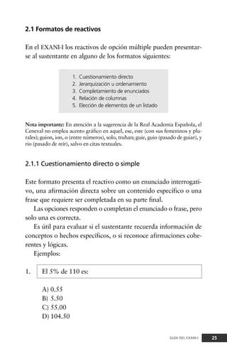 2.1 Formatos de reactivos
En el EXANI-I los reactivos de opción múltiple pueden presentar-
se al sustentante en alguno de los formatos siguientes:
2.1.1 Cuestionamiento directo o simple
Este formato presenta el reactivo como un enunciado interrogati-
vo, una afirmación directa sobre un contenido específico o una
frase que requiere ser completada en su parte final.
Las opciones responden o completan el enunciado o frase, pero
solo una es correcta.
Es útil para evaluar si el sustentante recuerda información de
conceptos o hechos específicos, o si reconoce afirmaciones cohe-
rentes y lógicas.
Ejemplos:
1. El 5% de 110 es:
A) 0.55
B) 5.50
C) 55.00
D) 104.50
25GUÍA DEL EXANI-I
Nota importante: En atención a la sugerencia de la Real Academia Española, el
Ceneval no emplea acento gráfico en aquel, ese, este (con sus femeninos y plu-
rales); guion, ion, o (entre números), solo, truhan; guie, guio (pasado de guiar), y
rio (pasado de reír), salvo en citas textuales.
1. Cuestionamiento directo
2. Jerarquización u ordenamiento
3. Completamiento de enunciados
4. Relación de columnas
5. Elección de elementos de un listado
 