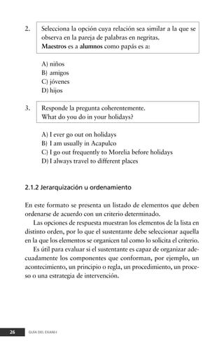 2. Selecciona la opción cuya relación sea similar a la que se
observa en la pareja de palabras en negritas.
Maestros es a alumnos como papás es a:
A) niños
B) amigos
C) jóvenes
D) hijos
3. Responde la pregunta coherentemente.
What do you do in your holidays?
A) I ever go out on holidays
B) I am usually in Acapulco
C) I go out frequently to Morelia before holidays
D) I always travel to different places
2.1.2 Jerarquización u ordenamiento
En este formato se presenta un listado de elementos que deben
ordenarse de acuerdo con un criterio determinado.
Las opciones de respuesta muestran los elementos de la lista en
distinto orden, por lo que el sustentante debe seleccionar aquella
en la que los elementos se organicen tal como lo solicita el criterio.
Es útil para evaluar si el sustentante es capaz de organizar ade-
cuadamente los componentes que conforman, por ejemplo, un
acontecimiento, un principio o regla, un procedimiento, un proce-
so o una estrategia de intervención.
26 GUÍA DEL EXANI-I
 