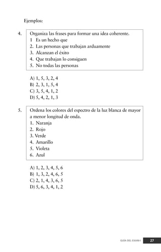 Ejemplos:
4. Organiza las frases para formar una idea coherente.
1 Es un hecho que
2. Las personas que trabajan arduamente
3. Alcanzan el éxito
4. Que trabajan lo consiguen
5. No todas las personas
A) 1, 5, 3, 2, 4
B) 2, 3, 1, 5, 4
C) 3, 5, 4, 1, 2
D) 5, 4, 2, 1, 3
5. Ordena los colores del espectro de la luz blanca de mayor
a menor longitud de onda.
1. Naranja
2. Rojo
3. Verde
4. Amarillo
5. Violeta
6. Azul
A) 1, 2, 3, 4, 5, 6
B) 1, 3, 2, 4, 6, 5
C) 2, 1, 4, 3, 6, 5
D) 5, 6, 3, 4, 1, 2
27GUÍA DEL EXANI-I
 