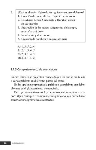 6. ¿Cuál es el orden lógico de los siguientes sucesos del mito?
1. Creación de un ser de barro que se desmoronó
2. Los dioses Tepeu, Gucumatz y Hurakán vivían
en las tinieblas
3. Separación de las aguas; surgimiento del campo,
montañas y árboles
4. Inundación y destrucción
5. Creación de hombres y mujeres de maíz
A) 1, 3, 5, 2, 4
B) 2, 1, 3, 4, 5
C) 2, 3, 1, 4, 5
D) 3, 4, 1, 5, 2
2.1.3 Completamiento de enunciados
En este formato se presentan enunciados en los que se omite una
o varias palabras en diferentes partes del texto.
En las opciones se presenta la palabra o las palabras que deben
ubicarse en el planteamiento o enunciado.
Este tipo de reactivo es útil para evaluar si el sustentante reco-
noce algún concepto o comprende su significado, o si puede hacer
construcciones gramaticales correctas.
28 GUÍA DEL EXANI-I
 