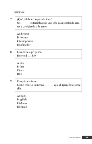 Ejemplos:
7. ¿Qué palabra completa la idea?
Ser _______ es terrible, pues uno se la pasa señalando erro-
res y corrigiendo a la gente
A) director
B) locutor
C) compositor
D) afanador
8. Completa la pregunta.
How old ___ he?
A his
B) has
C) are
D) is
9. Completa la frase.
Como el hielo es menos _______ que el agua, flota sobre
ella.
A) frágil
B) gélido
C) denso
D) rígido
29GUÍA DEL EXANI-I
 