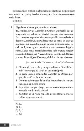 Estos reactivos evalúan si el sustentante identifica elementos de
una misma categoría y los clasifica o agrupa de acuerdo con un cri-
terio dado.
Ejemplos:
13. Elige las oraciones que se refieren al texto.
Yo, señores, soy de Zapotlán el Grande. Un pueblo que de
tan grande nos lo hicieron Ciudad Guzmán hace cien años.
Pero nosotros seguimos siendo tan pueblo que todavía le
decimos Zapotlán. Es un valle redondo de maíz, un circo de
montañas sin más adorno que su buen temperamento, un
cielo azul y una laguna que viene y se va como un delgado
sueño. Desde mayo hasta diciembre se ve la estatura pareja y
creciente de las milpas. A veces decimos Zapotlán de Orozco
porque allí nació José Clemente, el de los pinceles violentos.
Juan José Arreola. “De memoria y olvido”, Confabulario
1. El autor del texto y la gente que habita en Ciudad Guz-
mán sienten que no viven en una metrópolis
2. La gente llama a esta ciudad Zapotlán de Orozco por-
que allí nació un famoso escritor
3. Durante ocho meses del año las matas de maíz se man-
tienen a una misma altura
4. Zapotlán es un pueblo que ha crecido tanto que última-
mente le han llamado ciudad
5. Zapotlán es un valle rodeado de montañas donde se
cultiva manzana y maíz
A) 1, 3
B) 1, 4
C) 2, 5
D) 3, 5
32 GUÍA DEL EXANI-I
 