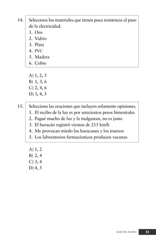14. Selecciona los materiales que tienen poca resistencia al paso
de la electricidad.
1. Oro
2. Vidrio
3. Plata
4. PVC
5. Madera
6. Cobre
A) 1, 2, 5
B) 1, 3, 6
C) 2, 4, 6
D) 3, 4, 5
15. Selecciona las oraciones que incluyen solamente opiniones.
1. El recibo de la luz es por setecientos pesos bimestrales
2. Pagué mucho de luz y la malgastan, no es justo
3. El huracán registró vientos de 215 km/h
4. Me provocan miedo los huracanes y los truenos
5. Los laboratorios farmacéuticos producen vacunas
A) 1, 2
B) 2, 4
C) 3, 4
D) 4, 5
33GUÍA DEL EXANI-I
 