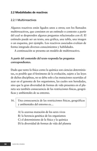 2.2 Modalidades de reactivos
2.2.1 Multirreactivos
Algunos reactivos están ligados unos a otros; son los llamados
multirreactivos, que consisten en un estímulo o contexto a partir
del cual se desprenden algunas preguntas relacionadas con él. El
estímulo puede ser un texto, una gráfica, una tabla, una imagen
o un esquema, por ejemplo. Los reactivos asociados evalúan de
forma integrada diversos conocimientos y habilidades.
A continuación se presenta un modelo de multirreactivo.
A partir del contenido del texto responda las preguntas
correspondientes.
Dado que tanto la física como la química son ciencias determinis-
tas, es posible que el fenómeno de la evolución, sujeto a las leyes
de dichas disciplinas, no se deba solo a las mutaciones ocurridas al
azar en el genoma de los organismos, las cuales son heredadas,
sino que la gran diversidad de formas de vida presentes en el pla-
neta sea también consecuencia de las restricciones físicas, geográ-
ficas y ambientales de su entorno.
16. Una consecuencia de las restricciones físicas, geográficas
y ambientales del entorno es…
A) la azarosa mutación de los seres vivos
B) la herencia genética de los organismos
C) el determinismo de la física y la química
D) la diversidad de formas de vida del planeta
34 GUÍA DEL EXANI-I
 