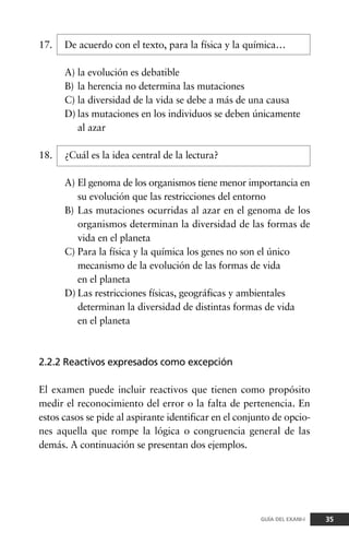 17. De acuerdo con el texto, para la física y la química…
A) la evolución es debatible
B) la herencia no determina las mutaciones
C) la diversidad de la vida se debe a más de una causa
D) las mutaciones en los individuos se deben únicamente
al azar
18. ¿Cuál es la idea central de la lectura?
A) El genoma de los organismos tiene menor importancia en
su evolución que las restricciones del entorno
B) Las mutaciones ocurridas al azar en el genoma de los
organismos determinan la diversidad de las formas de
vida en el planeta
C) Para la física y la química los genes no son el único
mecanismo de la evolución de las formas de vida
en el planeta
D) Las restricciones físicas, geográficas y ambientales
determinan la diversidad de distintas formas de vida
en el planeta
2.2.2 Reactivos expresados como excepción
El examen puede incluir reactivos que tienen como propósito
medir el reconocimiento del error o la falta de pertenencia. En
estos casos se pide al aspirante identificar en el conjunto de opcio-
nes aquella que rompe la lógica o congruencia general de las
demás. A continuación se presentan dos ejemplos.
35GUÍA DEL EXANI-I
 