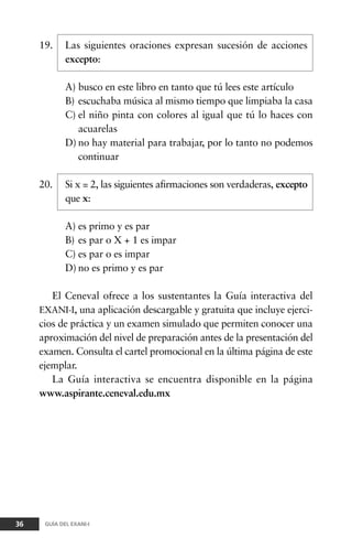 19. Las siguientes oraciones expresan sucesión de acciones
excepto:
A) busco en este libro en tanto que tú lees este artículo
B) escuchaba música al mismo tiempo que limpiaba la casa
C) el niño pinta con colores al igual que tú lo haces con
acuarelas
D) no hay material para trabajar, por lo tanto no podemos
continuar
20. Si x = 2, las siguientes afirmaciones son verdaderas, excepto
que x:
A) es primo y es par
B) es par o X + 1 es impar
C) es par o es impar
D) no es primo y es par
El Ceneval ofrece a los sustentantes la Guía interactiva del
EXANI-I, una aplicación descargable y gratuita que incluye ejerci-
cios de práctica y un examen simulado que permiten conocer una
aproximación del nivel de preparación antes de la presentación del
examen. Consulta el cartel promocional en la última página de este
ejemplar.
La Guía interactiva se encuentra disponible en la página
www.aspirante.ceneval.edu.mx
36 GUÍA DEL EXANI-I
 