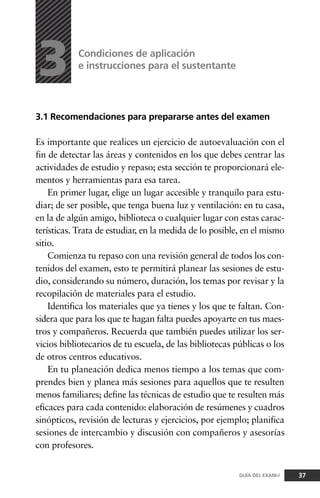 3.1 Recomendaciones para prepararse antes del examen
Es importante que realices un ejercicio de autoevaluación con el
fin de detectar las áreas y contenidos en los que debes centrar las
actividades de estudio y repaso; esta sección te proporcionará ele-
mentos y herramientas para esa tarea.
En primer lugar, elige un lugar accesible y tranquilo para estu-
diar; de ser posible, que tenga buena luz y ventilación: en tu casa,
en la de algún amigo, biblioteca o cualquier lugar con estas carac-
terísticas. Trata de estudiar, en la medida de lo posible, en el mismo
sitio.
Comienza tu repaso con una revisión general de todos los con-
tenidos del examen, esto te permitirá planear las sesiones de estu-
dio, considerando su número, duración, los temas por revisar y la
recopilación de materiales para el estudio.
Identifica los materiales que ya tienes y los que te faltan. Con-
sidera que para los que te hagan falta puedes apoyarte en tus maes-
tros y compañeros. Recuerda que también puedes utilizar los ser-
vicios bibliotecarios de tu escuela, de las bibliotecas públicas o los
de otros centros educativos.
En tu planeación dedica menos tiempo a los temas que com-
prendes bien y planea más sesiones para aquellos que te resulten
menos familiares; define las técnicas de estudio que te resulten más
eficaces para cada contenido: elaboración de resúmenes y cuadros
sinópticos, revisión de lecturas y ejercicios, por ejemplo; planifica
sesiones de intercambio y discusión con compañeros y asesorías
con profesores.
Condiciones de aplicación
e instrucciones para el sustentante
3
37GUÍA DEL EXANI-I
 