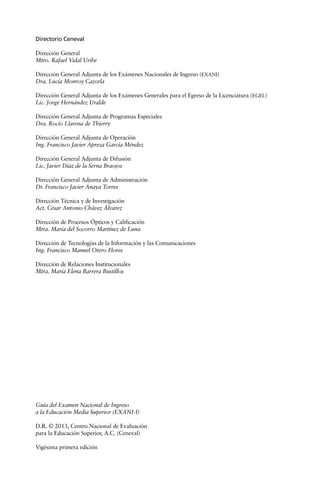 Guía del Examen Nacional de Ingreso
a la Educación Media Superior (EXANI-I)
D.R. © 2013, Centro Nacional de Evaluación
para la Educación Superior, A.C. (Ceneval)
Vigésima primera edición
Directorio Ceneval
Dirección General
Mtro. Rafael Vidal Uribe
Dirección General Adjunta de los Exámenes Nacionales de Ingreso (EXANI)
Dra. Lucía Monroy Cazorla
Dirección General Adjunta de los Exámenes Generales para el Egreso de la Licenciatura (EGEL)
Lic. Jorge Hernández Uralde
Dirección General Adjunta de Programas Especiales
Dra. Rocío Llarena de Thierry
Dirección General Adjunta de Operación
Ing. Francisco Javier Apreza García Méndez
Dirección General Adjunta de Difusión
Lic. Javier Díaz de la Serna Braojos
Dirección General Adjunta de Administración
Dr. Francisco Javier Anaya Torres
Dirección Técnica y de Investigación
Act. César Antonio Chávez Álvarez
Dirección de Procesos Ópticos y Calificación
Mtra. María del Socorro Martínez de Luna
Dirección de Tecnologías de la Información y las Comunicaciones
Ing. Francisco Manuel Otero Flores
Dirección de Relaciones Institucionales
Mtra. María Elena Barrera Bustillos
 