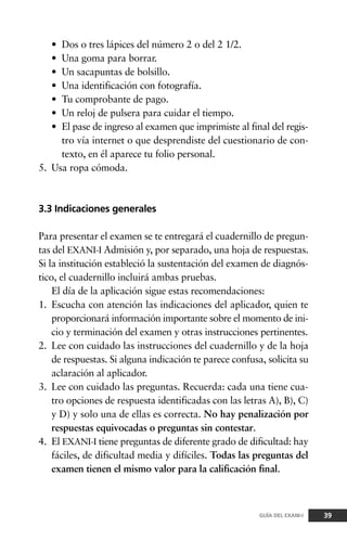 • Dos o tres lápices del número 2 o del 2 1/2.
• Una goma para borrar.
• Un sacapuntas de bolsillo.
• Una identificación con fotografía.
• Tu comprobante de pago.
• Un reloj de pulsera para cuidar el tiempo.
• El pase de ingreso al examen que imprimiste al final del regis-
tro vía internet o que desprendiste del cuestionario de con-
texto, en él aparece tu folio personal.
5. Usa ropa cómoda.
3.3 Indicaciones generales
Para presentar el examen se te entregará el cuadernillo de pregun-
tas del EXANI-I Admisión y, por separado, una hoja de respuestas.
Si la institución estableció la sustentación del examen de diagnós-
tico, el cuadernillo incluirá ambas pruebas.
El día de la aplicación sigue estas recomendaciones:
1. Escucha con atención las indicaciones del aplicador, quien te
proporcionará información importante sobre el momento de ini-
cio y terminación del examen y otras instrucciones pertinentes.
2. Lee con cuidado las instrucciones del cuadernillo y de la hoja
de respuestas. Si alguna indicación te parece confusa, solicita su
aclaración al aplicador.
3. Lee con cuidado las preguntas. Recuerda: cada una tiene cua-
tro opciones de respuesta identificadas con las letras A), B), C)
y D) y solo una de ellas es correcta. No hay penalización por
respuestas equivocadas o preguntas sin contestar.
4. El EXANI-I tiene preguntas de diferente grado de dificultad: hay
fáciles, de dificultad media y difíciles. Todas las preguntas del
examen tienen el mismo valor para la calificación final.
39GUÍA DEL EXANI-I
 