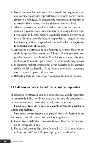 5. No utilices mucho tiempo en el análisis de las preguntas, aun-
que consideres algunas especialmente retadoras para tu cono-
cimiento o habilidad. Es conveniente marcar tales preguntas en
tu cuadernillo y regresar a ellas si tienes tiempo al final.
6. Algunas personas consideran útil dar una primera lectura al
examen y apuntar solo las respuestas para las que tienen com-
pleta seguridad. Esto permite acumular puntos conforme se
revisa. En una segunda lectura responden las preguntas más
familiares y, al final, responden las más difíciles. Es importan-
te contestar todo el examen.
7. Aprovecha y distribuye adecuadamente tu tiempo. Una vez ini-
ciada la aplicación cuentas con 2 horas 15 minutos para res-
ponder la prueba de admisión. Concluido ese tiempo, dispones
de 2 horas 15 minutos para resolver el examen de diagnóstico.
8. Si requieres realizar operaciones debes hacerlas en los espacios
en blanco del cuadernillo. No se permite usar hojas, cuadernos
u otro material aparte del examen.
9. Relájate y trata de permanecer tranquilo durante el examen.
3.4 Indicaciones para el llenado de la hoja de respuestas
El aplicador te entregará una hoja de respuestas, donde registrarás
tu número de folio, nombre, clave de la escuela de procedencia,
número de examen, claves de control y tus respuestas.
Consulta al final de tu guía un ejemplo del frente y vuelta de
la hoja que recibirás.
Para evitar contratiempos que pueden afectar la lectura de ese
documento, atiende las recomendaciones siguientes:
1. Evita rasgar, maltratar o ensuciar la hoja. Hacerlo puede impe-
dir la lectura de tu hoja.
2. Usa exclusivamente lápiz del número 2 o 2 1/2. Si usas pluma,
tu hoja no podrá ser leída por el programa calificador.
40 GUÍA DEL EXANI-I
 