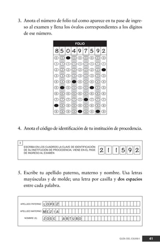 3. Anota el número de folio tal como aparece en tu pase de ingre-
so al examen y llena los óvalos correspondientes a los dígitos
de ese número.
41GUÍA DEL EXANI-I
4. Anota el código de identificación de tu institución de procedencia.
5. Escribe tu apellido paterno, materno y nombre. Usa letras
mayúsculas y de molde; una letra por casilla y dos espacios
entre cada palabra.
 