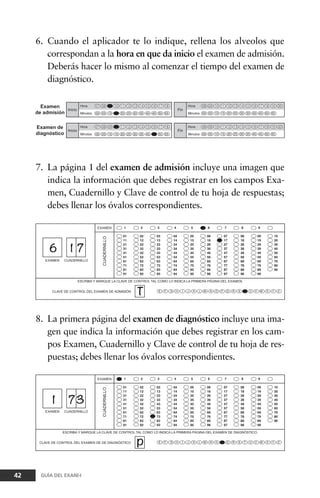 6. Cuando el aplicador te lo indique, rellena los alveolos que
correspondan a la hora en que da inicio el examen de admisión.
Deberás hacer lo mismo al comenzar el tiempo del examen de
diagnóstico.
42 GUÍA DEL EXANI-I
7. La página 1 del examen de admisión incluye una imagen que
indica la información que debes registrar en los campos Exa-
men, Cuadernillo y Clave de control de tu hoja de respuestas;
debes llenar los óvalos correspondientes.
8. La primera página del examen de diagnóstico incluye una ima-
gen que indica la información que debes registrar en los cam-
pos Examen, Cuadernillo y Clave de control de tu hoja de res-
puestas; debes llenar los óvalos correspondientes.
 