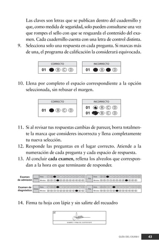 Las claves son letras que se publican dentro del cuadernillo y
que, como medida de seguridad, solo pueden consultarse una vez
que rompes el sello con que se resguarda el contenido del exa-
men. Cada cuadernillo cuenta con una letra de control distinta.
9. Selecciona solo una respuesta en cada pregunta. Si marcas más
de una, el programa de calificación la considerará equivocada.
43GUÍA DEL EXANI-I
10. Llena por completo el espacio correspondiente a la opción
seleccionada, sin rebasar el margen.
11. Si al revisar tus respuestas cambias de parecer, borra totalmen-
te la marca que consideres incorrecta y llena completamente
tu nueva selección.
12. Responde las preguntas en el lugar correcto. Atiende a la
numeración de cada pregunta y cada espacio de respuesta.
13. Al concluir cada examen, rellena los alveolos que correspon-
dan a la hora en que terminaste de responder.
14. Firma tu hoja con lápiz y sin salirte del recuadro
 