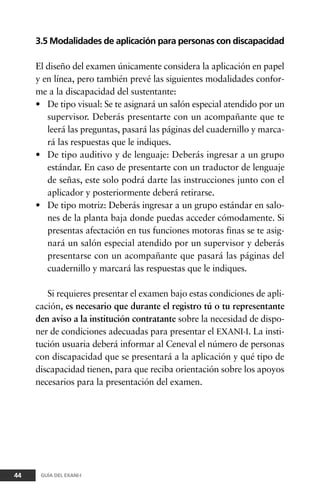 3.5 Modalidades de aplicación para personas con discapacidad
El diseño del examen únicamente considera la aplicación en papel
y en línea, pero también prevé las siguientes modalidades confor-
me a la discapacidad del sustentante:
• De tipo visual: Se te asignará un salón especial atendido por un
supervisor. Deberás presentarte con un acompañante que te
leerá las preguntas, pasará las páginas del cuadernillo y marca-
rá las respuestas que le indiques.
• De tipo auditivo y de lenguaje: Deberás ingresar a un grupo
estándar. En caso de presentarte con un traductor de lenguaje
de señas, este solo podrá darte las instrucciones junto con el
aplicador y posteriormente deberá retirarse.
• De tipo motriz: Deberás ingresar a un grupo estándar en salo-
nes de la planta baja donde puedas acceder cómodamente. Si
presentas afectación en tus funciones motoras finas se te asig-
nará un salón especial atendido por un supervisor y deberás
presentarse con un acompañante que pasará las páginas del
cuadernillo y marcará las respuestas que le indiques.
Si requieres presentar el examen bajo estas condiciones de apli-
cación, es necesario que durante el registro tú o tu representante
den aviso a la institución contratante sobre la necesidad de dispo-
ner de condiciones adecuadas para presentar el EXANI-I. La insti-
tución usuaria deberá informar al Ceneval el número de personas
con discapacidad que se presentará a la aplicación y qué tipo de
discapacidad tienen, para que reciba orientación sobre los apoyos
necesarios para la presentación del examen.
44 GUÍA DEL EXANI-I
 