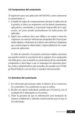 3.6 Compromisos del sustentante
Al registrarte para una aplicación del EXANI-I, como sustentante
te comprometes a:
1. Cumplir las reglas de comportamiento durante la aplicación de
la prueba, es decir, ser respetuoso con los demás sustentantes,
aplicadores, autoridades y el personal responsable de la apli-
cación, así como atender puntualmente las indicaciones del
aplicador.
2. Seguir una conducta ética, que obliga a no copiar a otros las
respuestas, no sustraer información propiedad del Ceneval por
medio alguno y abstenerte de realizar actos dolosos o ilegítimos
que contravengan la objetividad e imparcialidad de las condi-
ciones de aplicación.
La falta de atención a los puntos anteriores implica sanciones
que pueden incluir la cancelación de tu registro. Si se comprueba
una falta grave, esta se pondrá en conocimiento de las autoridades
competentes y dará lugar a que se impongan las sanciones pena-
les, civiles o administrativas que procedan, de acuerdo con el Códi-
go Penal Federal y con las leyes y tratados internacionales.
3.7 Derechos del sustentante
1. Ser informado previamente sobre el objetivo de la evaluación,
los contenidos y las condiciones en que se realiza.
2. Recibir un reporte individual, emitido por el Ceneval, con el
resultado de tu desempeño en el examen.
3. Tener la garantía de que tu información será manejada de
manera confidencial y utilizada exclusivamente para lo que te
fue informado.
45GUÍA DEL EXANI-I
 