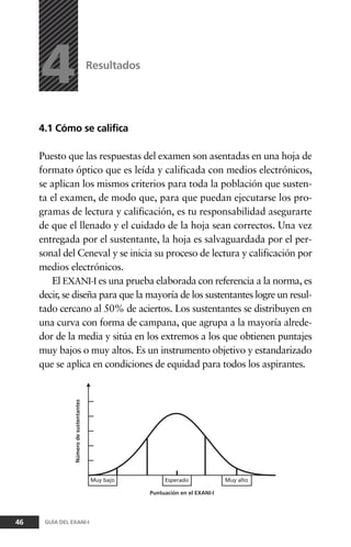 4.1 Cómo se califica
Puesto que las respuestas del examen son asentadas en una hoja de
formato óptico que es leída y calificada con medios electrónicos,
se aplican los mismos criterios para toda la población que susten-
ta el examen, de modo que, para que puedan ejecutarse los pro-
gramas de lectura y calificación, es tu responsabilidad asegurarte
de que el llenado y el cuidado de la hoja sean correctos. Una vez
entregada por el sustentante, la hoja es salvaguardada por el per-
sonal del Ceneval y se inicia su proceso de lectura y calificación por
medios electrónicos.
El EXANI-I es una prueba elaborada con referencia a la norma, es
decir, se diseña para que la mayoría de los sustentantes logre un resul-
tado cercano al 50% de aciertos. Los sustentantes se distribuyen en
una curva con forma de campana, que agrupa a la mayoría alrede-
dor de la media y sitúa en los extremos a los que obtienen puntajes
muy bajos o muy altos. Es un instrumento objetivo y estandarizado
que se aplica en condiciones de equidad para todos los aspirantes.
Resultados
46 GUÍA DEL EXANI-I
4
 