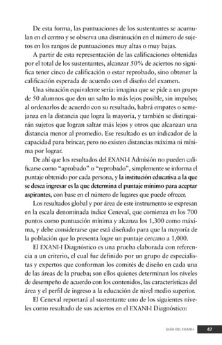 De esta forma, las puntuaciones de los sustentantes se acumu-
lan en el centro y se observa una disminución en el número de suje-
tos en los rangos de puntuaciones muy altas o muy bajas.
A partir de esta representación de las calificaciones obtenidas
por el total de los sustentantes, alcanzar 50% de aciertos no signi-
fica tener cinco de calificación o estar reprobado, sino obtener la
calificación esperada de acuerdo con el diseño del examen.
Una situación equivalente sería: imagina que se pide a un grupo
de 50 alumnos que den un salto lo más lejos posible, sin impulso;
al ordenarlos de acuerdo con su resultado, habrá empates o seme-
janza en la distancia que logra la mayoría, y también se distingui-
rán sujetos que logran saltar más lejos y otros que alcanzan una
distancia menor al promedio. Ese resultado es un indicador de la
capacidad para brincar, pero no existen distancias máxima ni míni-
ma por lograr.
De ahí que los resultados del EXANI-I Admisión no pueden cali-
ficarse como “aprobado” o “reprobado”, simplemente se informa el
puntaje obtenido por cada persona, y la institución educativa a la que
se desea ingresar es la que determina el puntaje mínimo para aceptar
aspirantes, con base en el número de lugares que puede ofrecer.
Los resultados global y por área de este instrumento se expresan
en la escala denominada índice Ceneval, que comienza en los 700
puntos como puntuación mínima y alcanza los 1,300 como máxi-
ma, y debe considerarse que está diseñado para que la mayoría de
la población que lo presenta logre un puntaje cercano a 1,000.
El EXANI-I Diagnóstico es una prueba elaborada con referen-
cia a un criterio, el cual fue definido por un grupo de especialis-
tas y expertos que conforman los comités de diseño en cada una
de las áreas de la prueba; son ellos quienes determinan los niveles
de desempeño de acuerdo con los contenidos, las características del
área y el perfil de ingreso a la educación de nivel medio superior.
El Ceneval reportará al sustentante uno de los siguientes nive-
les como resultado de sus aciertos en el EXANI-I Diagnóstico:
47GUÍA DEL EXANI-I
 