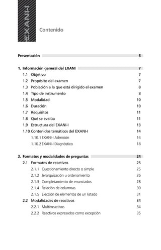 Presentación
1. Información general del EXANI
1.1 Objetivo
1.2 Propósito del examen
1.3 Población a la que está dirigido el examen
1.4 Tipo de instrumento
1.5 Modalidad
1.6 Duración
1.7 Requisitos
1.8 Qué se evalúa
1.9 Estructura del EXANI-I
1.10 Contenidos temáticos del EXANI-I
1.10.1EXANI-I Admisión
1.10.2EXANI-I Diagnóstico
2. Formatos y modalidades de preguntas
2.1 Formatos de reactivos
2.1.1 Cuestionamiento directo o simple
2.1.2 Jerarquización u ordenamiento
2.1.3 Completamiento de enunciados
2.1.4 Relación de columnas
2.1.5 Elección de elementos de un listado
2.2 Modalidades de reactivos
2.2.1 Multirreactivos
2.2.2 Reactivos expresados como excepción
Contenido
5
7
7
7
8
8
10
10
11
11
13
14
14
18
24
25
25
26
28
30
31
34
34
35
 