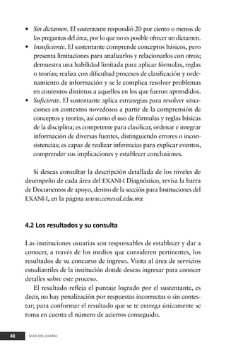 • Sin dictamen. El sustentante respondió 20 por ciento o menos de
las preguntas del área, por lo que no es posible ofrecer un dictamen.
• Insuficiente. El sustentante comprende conceptos básicos, pero
presenta limitaciones para analizarlos y relacionarlos con otros;
demuestra una habilidad limitada para aplicar fórmulas, reglas
o teorías; realiza con dificultad procesos de clasificación y orde-
namiento de información y se le complica resolver problemas
en contextos distintos a aquellos en los que fueron aprendidos.
• Suficiente. El sustentante aplica estrategias para resolver situa-
ciones en contextos novedosos a partir de la comprensión de
conceptos y teorías, así como el uso de fórmulas y reglas básicas
de la disciplina; es competente para clasificar, ordenar e integrar
información de diversas fuentes, distinguiendo errores o incon-
sistencias; es capaz de realizar inferencias para explicar eventos,
comprender sus implicaciones y establecer conclusiones.
Si deseas consultar la descripción detallada de los niveles de
desempeño de cada área del EXANI-I Diagnóstico, revisa la barra
de Documentos de apoyo, dentro de la sección para Instituciones del
EXANI-I, en la página www.ceneval.edu.mx
4.2 Los resultados y su consulta
Las instituciones usuarias son responsables de establecer y dar a
conocer, a través de los medios que consideren pertinentes, los
resultados de su concurso de ingreso. Visita al área de servicios
estudiantiles de la institución donde deseas ingresar para conocer
detalles sobre este proceso.
El resultado refleja el puntaje logrado por el sustentante, es
decir, no hay penalización por respuestas incorrectas o sin contes-
tar; para conformar el resultado que se te entrega únicamente se
toma en cuenta el número de aciertos conseguido.
48 GUÍA DEL EXANI-I
 