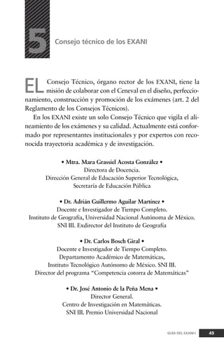 ELConsejo Técnico, órgano rector de los EXANI, tiene la
misión de colaborar con el Ceneval en el diseño, perfeccio-
namiento, construcción y promoción de los exámenes (art. 2 del
Reglamento de los Consejos Técnicos).
En los EXANI existe un solo Consejo Técnico que vigila el ali-
neamiento de los exámenes y su calidad. Actualmente está confor-
mado por representantes institucionales y por expertos con reco-
nocida trayectoria académica y de investigación.
Consejo técnico de los EXANI
5
49GUÍA DEL EXANI-I
• Mtra. Mara Grassiel Acosta González •
Directora de Docencia.
Dirección General de Educación Superior Tecnológica,
Secretaría de Educación Pública
• Dr. Adrián Guillermo Aguilar Martínez •
Docente e Investigador de Tiempo Completo.
Instituto de Geografía, Universidad Nacional Autónoma de México.
SNI III. Exdirector del Instituto de Geografía
• Dr. Carlos Bosch Giral •
Docente e Investigador de Tiempo Completo.
Departamento Académico de Matemáticas,
Instituto Tecnológico Autónomo de México. SNI III.
Director del programa “Competencia cotorra de Matemáticas”
• Dr. José Antonio de la Peña Mena •
Director General.
Centro de Investigación en Matemáticas.
SNI III. Premio Universidad Nacional
 