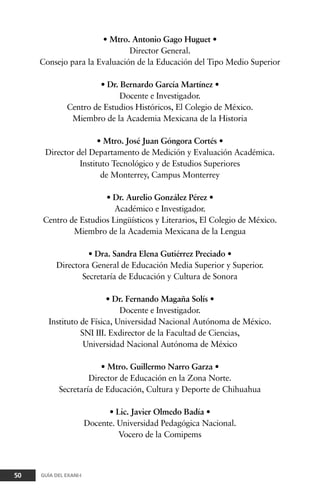 • Mtro. Antonio Gago Huguet •
Director General.
Consejo para la Evaluación de la Educación del Tipo Medio Superior
• Dr. Bernardo García Martínez •
Docente e Investigador.
Centro de Estudios Históricos, El Colegio de México.
Miembro de la Academia Mexicana de la Historia
• Mtro. José Juan Góngora Cortés •
Director del Departamento de Medición y Evaluación Académica.
Instituto Tecnológico y de Estudios Superiores
de Monterrey, Campus Monterrey
• Dr. Aurelio González Pérez •
Académico e Investigador.
Centro de Estudios Lingüísticos y Literarios, El Colegio de México.
Miembro de la Academia Mexicana de la Lengua
• Dra. Sandra Elena Gutiérrez Preciado •
Directora General de Educación Media Superior y Superior.
Secretaría de Educación y Cultura de Sonora
• Dr. Fernando Magaña Solís •
Docente e Investigador.
Instituto de Física, Universidad Nacional Autónoma de México.
SNI III. Exdirector de la Facultad de Ciencias,
Universidad Nacional Autónoma de México
• Mtro. Guillermo Narro Garza •
Director de Educación en la Zona Norte.
Secretaría de Educación, Cultura y Deporte de Chihuahua
• Lic. Javier Olmedo Badía •
Docente. Universidad Pedagógica Nacional.
Vocero de la Comipems
50 GUÍA DEL EXANI-I
 