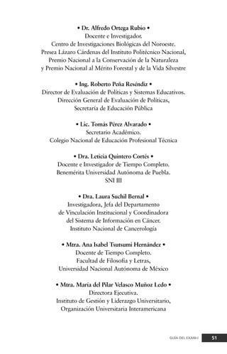 • Dr. Alfredo Ortega Rubio •
Docente e Investigador.
Centro de Investigaciones Biológicas del Noroeste.
Presea Lázaro Cárdenas del Instituto Politécnico Nacional,
Premio Nacional a la Conservación de la Naturaleza
y Premio Nacional al Mérito Forestal y de la Vida Silvestre
• Ing. Roberto Peña Reséndiz •
Director de Evaluación de Políticas y Sistemas Educativos.
Dirección General de Evaluación de Políticas,
Secretaría de Educación Pública
• Lic. Tomás Pérez Alvarado •
Secretario Académico.
Colegio Nacional de Educación Profesional Técnica
• Dra. Leticia Quintero Cortés •
Docente e Investigador de Tiempo Completo.
Benemérita Universidad Autónoma de Puebla.
SNI III
• Dra. Laura Suchil Bernal •
Investigadora, Jefa del Departamento
de Vinculación Institucional y Coordinadora
del Sistema de Información en Cáncer.
Instituto Nacional de Cancerología
• Mtra. Ana Isabel Tsutsumi Hernández •
Docente de Tiempo Completo.
Facultad de Filosofía y Letras,
Universidad Nacional Autónoma de México
• Mtra. María del Pilar Velasco Muñoz Ledo •
Directora Ejecutiva.
Instituto de Gestión y Liderazgo Universitario,
Organización Universitaria Interamericana
51GUÍA DEL EXANI-I
 