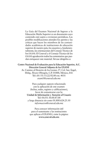 La Guía del Examen Nacional de Ingreso a la
Educación Media Superior es un documento cuyo
contenido está sujeto a revisiones periódicas. Las
posibles modificaciones atienden los aportes y las
críticas que hacen los miembros de las comuni-
dades académicas de instituciones de educación
superior de nuestro país, los usuarios y, fundamen-
talmente, las orientaciones del Consejo Técnico de
los EXANI. El Ceneval y el Consejo Técnico de los
EXANI agradecerán todos los comentarios que pue-
dan enriquecer este material. Sírvase dirigirlos a:
Centro Nacional de Evaluación para la Educación Superior, A.C.
Dirección General Adjunta de los EXANI
Av. Camino al Desierto de los Leones 37, Col. San Ángel,
Deleg. Álvaro Obregón, C.P. 01000, México, D.F.
Tel: (01 55) 53.22.92.00 ext. 4031
exani1@ceneval.edu.mx
Para cualquier aspecto relacionado
con la aplicación de este examen
(fechas, sedes, registro y calificaciones),
favor de comunicarse con la:
Unidad de Información y Atención al Usuario
Tel: 01(55) 30.00.87.00
y larga distancia sin costo 01.800.624.25.10
informacion@ceneval.edu.mx
Para conocer información útil
para el sustentante y las instituciones
que aplican el EXANI-I, visite la página:
www.ceneval.edu.mx
 