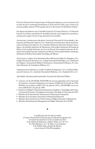 El Centro Nacional de Evaluación para la Educación Superior es una asociación civil
sin fines de lucro constituida formalmente el 28 de abril de 1994, como consta en la
escritura pública número 87036 pasada ante la fe del notario 49 del Distrito Federal.
Sus órganos de gobierno son la Asamblea General, el Consejo Directivo y la Dirección
General. Su máxima autoridad es la Asamblea General, cuya integración se presenta a
continuación, según el sector al que pertenecen los asociados:
Asociaciones e instituciones educativas: Asociación Nacional de Universidades e Ins-
tituciones de Educación Superior, A.C.; Federación de Instituciones Mexicanas Parti-
culares de Educación Superior, A.C.; Instituto Politécnico Nacional; Instituto Tecno-
lógico y de Estudios Superiores de Monterrey; Universidad Autónoma del Estado de
México; Universidad Autónoma de San Luis Potosí; Universidad Autónoma de Yu-
catán; Universidad Nacional Autónoma de México; Universidad Popular Autónoma
del Estado de Puebla; Universidad Tecnológica de México.
Asociaciones y colegios de profesionales: Barra Mexicana Colegio de Abogados, A.C.;
Colegio Nacional de Actuarios, A.C.; Colegio Nacional de Psicólogos, A.C.; Federación
de Colegios y Asociación de Médicos Veterinarios y Zootecnistas de México, A.C.; Ins-
tituto Mexicano de Contadores Públicos, A.C.
Organizaciones productivas y sociales: Academia de Ingeniería, A.C.; Academia Mexi-
cana de Ciencias, A.C.; Academia Nacional de Medicina, A.C.; Fundación ICA, A.C.
Autoridades educativas gubernamentales: Secretaría de Educación Pública.
• Ceneval, A.C.®, EXANI-I®, EXANI-II® son marcas registradas ante la Secretaría
de Comercio y Fomento Industrial con el número 478968 del 29 de julio de 1994.
EGEL®, con el número 628837 del 1 de julio de 1999, y EXANI-III®, con el nú-
mero 628839 del 1 de julio de 1999.
• Inscrito en el Registro Nacional de Instituciones Científicas y Tecnológicas del Conse-
jo Nacional de Ciencia y Tecnología con el número 506 desde el 10 de marzo de 1995.
• Miembro de la International Association for Educational Assessment.
• Miembro de la European Association of Institutional Research.
• Miembro del Consortium for North American Higher Education Collaboration.
• Miembro del Institutional Management for Higher Education de la OCDE.
La publicación de esta obra la realizó
el Centro Nacional de Evaluación para la Educación Superior, A.C.
Se terminó de imprimir el 13 de noviembre de 2013
en los talleres de Impresora y Editora Xalco, S.A. de C.V.,
Av. J.M. Martínez y Av. 5 de Mayo, Col. Jacalones,
C.P. 56600, Chalco, Estado de México,
con un tiraje de 506,500 ejemplares
 