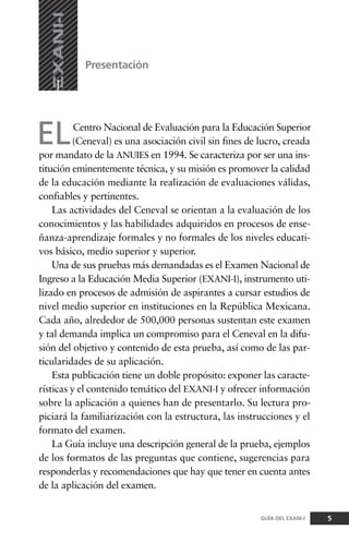 ELCentro Nacional de Evaluación para la Educación Superior
(Ceneval) es una asociación civil sin fines de lucro, creada
por mandato de la ANUIES en 1994. Se caracteriza por ser una ins-
titución eminentemente técnica, y su misión es promover la calidad
de la educación mediante la realización de evaluaciones válidas,
confiables y pertinentes.
Las actividades del Ceneval se orientan a la evaluación de los
conocimientos y las habilidades adquiridos en procesos de ense-
ñanza-aprendizaje formales y no formales de los niveles educati-
vos básico, medio superior y superior.
Una de sus pruebas más demandadas es el Examen Nacional de
Ingreso a la Educación Media Superior (EXANI-I), instrumento uti-
lizado en procesos de admisión de aspirantes a cursar estudios de
nivel medio superior en instituciones en la República Mexicana.
Cada año, alrededor de 500,000 personas sustentan este examen
y tal demanda implica un compromiso para el Ceneval en la difu-
sión del objetivo y contenido de esta prueba, así como de las par-
ticularidades de su aplicación.
Esta publicación tiene un doble propósito: exponer las caracte-
rísticas y el contenido temático del EXANI-I y ofrecer información
sobre la aplicación a quienes han de presentarlo. Su lectura pro-
piciará la familiarización con la estructura, las instrucciones y el
formato del examen.
La Guía incluye una descripción general de la prueba, ejemplos
de los formatos de las preguntas que contiene, sugerencias para
responderlas y recomendaciones que hay que tener en cuenta antes
de la aplicación del examen.
Presentación
5GUÍA DEL EXANI-I
 