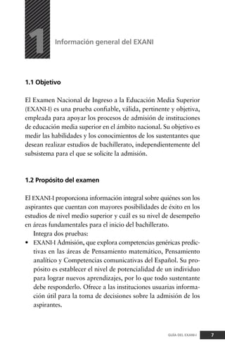 1.1 Objetivo
El Examen Nacional de Ingreso a la Educación Media Superior
(EXANI-I) es una prueba confiable, válida, pertinente y objetiva,
empleada para apoyar los procesos de admisión de instituciones
de educación media superior en el ámbito nacional. Su objetivo es
medir las habilidades y los conocimientos de los sustentantes que
desean realizar estudios de bachillerato, independientemente del
subsistema para el que se solicite la admisión.
1.2 Propósito del examen
El EXANI-I proporciona información integral sobre quiénes son los
aspirantes que cuentan con mayores posibilidades de éxito en los
estudios de nivel medio superior y cuál es su nivel de desempeño
en áreas fundamentales para el inicio del bachillerato.
Integra dos pruebas:
• EXANI-I Admisión, que explora competencias genéricas predic-
tivas en las áreas de Pensamiento matemático, Pensamiento
analítico y Competencias comunicativas del Español. Su pro-
pósito es establecer el nivel de potencialidad de un individuo
para lograr nuevos aprendizajes, por lo que todo sustentante
debe responderlo. Ofrece a las instituciones usuarias informa-
ción útil para la toma de decisiones sobre la admisión de los
aspirantes.
Información general del EXANI
1
7GUÍA DEL EXANI-I
 