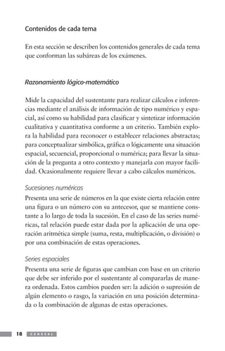 Contenidos de cada tema

     En esta sección se describen los contenidos generales de cada tema
     que conforman las subáreas de los exámenes.



     Razonamiento lógico-matemático

     Mide la capacidad del sustentante para realizar cálculos e inferen-
     cias mediante el análisis de información de tipo numérico y espa-
     cial, así como su habilidad para clasificar y sintetizar información
     cualitativa y cuantitativa conforme a un criterio. También explo-
     ra la habilidad para reconocer o establecer relaciones abstractas;
     para conceptualizar simbólica, gráfica o lógicamente una situación
     espacial, secuencial, proporcional o numérica; para llevar la situa-
     ción de la pregunta a otro contexto y manejarla con mayor facili-
     dad. Ocasionalmente requiere llevar a cabo cálculos numéricos.

     Sucesiones numéricas
     Presenta una serie de números en la que existe cierta relación entre
     una figura o un número con su antecesor, que se mantiene cons-
     tante a lo largo de toda la sucesión. En el caso de las series numé-
     ricas, tal relación puede estar dada por la aplicación de una ope-
     ración aritmética simple (suma, resta, multiplicación, o división) o
     por una combinación de estas operaciones.

     Series espaciales
     Presenta una serie de figuras que cambian con base en un criterio
     que debe ser inferido por el sustentante al compararlas de mane-
     ra ordenada. Estos cambios pueden ser: la adición o supresión de
     algún elemento o rasgo, la variación en una posición determina-
     da o la combinación de algunas de estas operaciones.



18     C E N E V A L
 