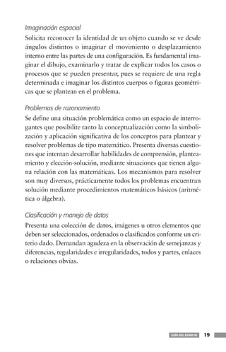 Imaginación espacial
Solicita reconocer la identidad de un objeto cuando se ve desde
ángulos distintos o imaginar el movimiento o desplazamiento
interno entre las partes de una configuración. Es fundamental ima-
ginar el dibujo, examinarlo y tratar de explicar todos los casos o
procesos que se pueden presentar, pues se requiere de una regla
determinada e imaginar los distintos cuerpos o figuras geométri-
cas que se plantean en el problema.

Problemas de razonamiento
Se define una situación problemática como un espacio de interro-
gantes que posibilite tanto la conceptualización como la simboli-
zación y aplicación significativa de los conceptos para plantear y
resolver problemas de tipo matemático. Presenta diversas cuestio-
nes que intentan desarrollar habilidades de comprensión, plantea-
miento y elección-solución, mediante situaciones que tienen algu-
na relación con las matemáticas. Los mecanismos para resolver
son muy diversos, prácticamente todos los problemas encuentran
solución mediante procedimientos matemáticos básicos (aritmé-
tica o álgebra).

Clasificación y manejo de datos
Presenta una colección de datos, imágenes u otros elementos que
deben ser seleccionados, ordenados o clasificados conforme un cri-
terio dado. Demandan agudeza en la observación de semejanzas y
diferencias, regularidades e irregularidades, todos y partes, enlaces
o relaciones obvias.




                                                         GUÍA DEL EXANI-III   19
 