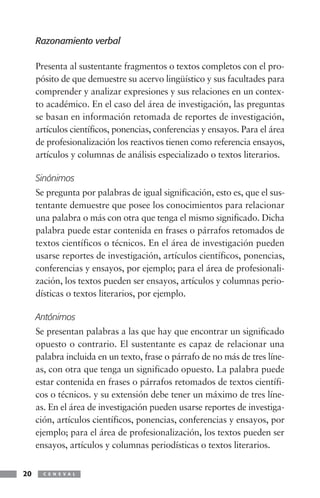Razonamiento verbal

     Presenta al sustentante fragmentos o textos completos con el pro-
     pósito de que demuestre su acervo lingüístico y sus facultades para
     comprender y analizar expresiones y sus relaciones en un contex-
     to académico. En el caso del área de investigación, las preguntas
     se basan en información retomada de reportes de investigación,
     artículos científicos, ponencias, conferencias y ensayos. Para el área
     de profesionalización los reactivos tienen como referencia ensayos,
     artículos y columnas de análisis especializado o textos literarios.

     Sinónimos
     Se pregunta por palabras de igual significación, esto es, que el sus-
     tentante demuestre que posee los conocimientos para relacionar
     una palabra o más con otra que tenga el mismo significado. Dicha
     palabra puede estar contenida en frases o párrafos retomados de
     textos científicos o técnicos. En el área de investigación pueden
     usarse reportes de investigación, artículos científicos, ponencias,
     conferencias y ensayos, por ejemplo; para el área de profesionali-
     zación, los textos pueden ser ensayos, artículos y columnas perio-
     dísticas o textos literarios, por ejemplo.

     Antónimos
     Se presentan palabras a las que hay que encontrar un significado
     opuesto o contrario. El sustentante es capaz de relacionar una
     palabra incluida en un texto, frase o párrafo de no más de tres líne-
     as, con otra que tenga un significado opuesto. La palabra puede
     estar contenida en frases o párrafos retomados de textos científi-
     cos o técnicos. y su extensión debe tener un máximo de tres líne-
     as. En el área de investigación pueden usarse reportes de investiga-
     ción, artículos científicos, ponencias, conferencias y ensayos, por
     ejemplo; para el área de profesionalización, los textos pueden ser
     ensayos, artículos y columnas periodísticas o textos literarios.


20     C E N E V A L
 