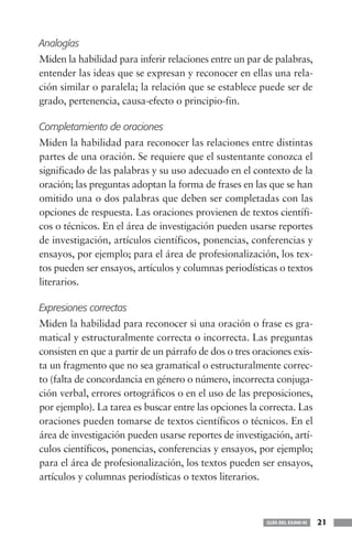 Analogías
Miden la habilidad para inferir relaciones entre un par de palabras,
entender las ideas que se expresan y reconocer en ellas una rela-
ción similar o paralela; la relación que se establece puede ser de
grado, pertenencia, causa-efecto o principio-fin.

Completamiento de oraciones
Miden la habilidad para reconocer las relaciones entre distintas
partes de una oración. Se requiere que el sustentante conozca el
significado de las palabras y su uso adecuado en el contexto de la
oración; las preguntas adoptan la forma de frases en las que se han
omitido una o dos palabras que deben ser completadas con las
opciones de respuesta. Las oraciones provienen de textos científi-
cos o técnicos. En el área de investigación pueden usarse reportes
de investigación, artículos científicos, ponencias, conferencias y
ensayos, por ejemplo; para el área de profesionalización, los tex-
tos pueden ser ensayos, artículos y columnas periodísticas o textos
literarios.

Expresiones correctas
Miden la habilidad para reconocer si una oración o frase es gra-
matical y estructuralmente correcta o incorrecta. Las preguntas
consisten en que a partir de un párrafo de dos o tres oraciones exis-
ta un fragmento que no sea gramatical o estructuralmente correc-
to (falta de concordancia en género o número, incorrecta conjuga-
ción verbal, errores ortográficos o en el uso de las preposiciones,
por ejemplo). La tarea es buscar entre las opciones la correcta. Las
oraciones pueden tomarse de textos científicos o técnicos. En el
área de investigación pueden usarse reportes de investigación, artí-
culos científicos, ponencias, conferencias y ensayos, por ejemplo;
para el área de profesionalización, los textos pueden ser ensayos,
artículos y columnas periodísticas o textos literarios.



                                                         GUÍA DEL EXANI-III   21
 