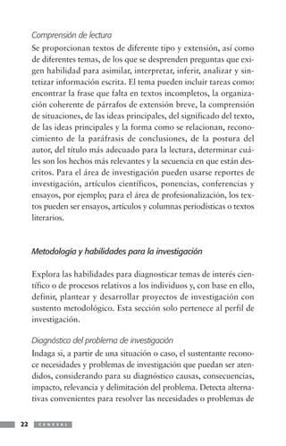 Comprensión de lectura
     Se proporcionan textos de diferente tipo y extensión, así como
     de diferentes temas, de los que se desprenden preguntas que exi-
     gen habilidad para asimilar, interpretar, inferir, analizar y sin-
     tetizar información escrita. El tema pueden incluir tareas como:
     encontrar la frase que falta en textos incompletos, la organiza-
     ción coherente de párrafos de extensión breve, la comprensión
     de situaciones, de las ideas principales, del significado del texto,
     de las ideas principales y la forma como se relacionan, recono-
     cimiento de la paráfrasis de conclusiones, de la postura del
     autor, del título más adecuado para la lectura, determinar cuá-
     les son los hechos más relevantes y la secuencia en que están des-
     critos. Para el área de investigación pueden usarse reportes de
     investigación, artículos científicos, ponencias, conferencias y
     ensayos, por ejemplo; para el área de profesionalización, los tex-
     tos pueden ser ensayos, artículos y columnas periodísticas o textos
     literarios.



     Metodología y habilidades para la investigación

     Explora las habilidades para diagnosticar temas de interés cien-
     tífico o de procesos relativos a los individuos y, con base en ello,
     definir, plantear y desarrollar proyectos de investigación con
     sustento metodológico. Esta sección solo pertenece al perfil de
     investigación.

     Diagnóstico del problema de investigación
     Indaga si, a partir de una situación o caso, el sustentante recono-
     ce necesidades y problemas de investigación que puedan ser aten-
     didos, considerando para su diagnóstico causas, consecuencias,
     impacto, relevancia y delimitación del problema. Detecta alterna-
     tivas convenientes para resolver las necesidades o problemas de


22     C E N E V A L
 