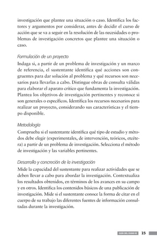 investigación que plantee una situación o caso. Identifica los fac-
tores y argumentos por considerar, antes de decidir el curso de
acción que se va a seguir en la resolución de las necesidades o pro-
blemas de investigación concretos que plantee una situación o
caso.

Formulación de un proyecto
Indaga si, a partir de un problema de investigación y un marco
de referencia, el sustentante identifica qué acciones son con-
gruentes para dar solución al problema y qué recursos son nece-
sarios para llevarlas a cabo. Distingue obras de consulta válidas
para elaborar el aparato crítico que fundamenta la investigación.
Plantea los objetivos de investigación pertinentes y reconoce si
son generales o específicos. Identifica los recursos necesarios para
realizar un proyecto, considerando sus características y el tiem-
po disponible.

Metodología
Comprueba si el sustentante identifica qué tipo de estudio y méto-
dos debe elegir (experimentales, de intervención, teóricos, etcéte-
ra) a partir de un problema de investigación. Selecciona el método
de investigación y las variables pertinentes.

Desarrollo y concreción de la investigación
Mide la capacidad del sustentante para realizar actividades que se
deben llevar a cabo para abordar la investigación. Contextualiza
los resultados obtenidos, en términos de los avances en su campo
y en otros. Identifica los contenidos básicos de una publicación de
investigación. Mide si el sustentante conoce la forma de citar en el
cuerpo de su trabajo las diferentes fuentes de información consul-
tadas durante la investigación.




                                                        GUÍA DEL EXANI-III   23
 