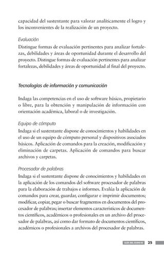 capacidad del sustentante para valorar analíticamente el logro y
los inconvenientes de la realización de un proyecto.

Evaluación
Distingue formas de evaluación pertinentes para analizar fortale-
zas, debilidades y áreas de oportunidad durante el desarrollo del
proyecto. Distingue formas de evaluación pertinentes para analizar
fortalezas, debilidades y áreas de oportunidad al final del proyecto.



Tecnologías de información y comunicación

Indaga las competencias en el uso de software básico, propietario
o libre, para la obtención y manipulación de información con
orientación académica, laboral o de investigación.

Equipo de cómputo
Indaga si el sustentante dispone de conocimientos y habilidades en
el uso de un equipo de cómputo personal y dispositivos asociados
básicos. Aplicación de comandos para la creación, modificación y
eliminación de carpetas. Aplicación de comandos para buscar
archivos y carpetas.

Procesador de palabras
Indaga si el sustentante dispone de conocimientos y habilidades en
la aplicación de los comandos del software procesador de palabras
para la elaboración de trabajos e informes. Evalúa la aplicación de
comandos para crear, guardar, configurar e imprimir documentos;
modificar, copiar, pegar o buscar fragmentos en documentos del pro-
cesador de palabras; insertar elementos característicos de documen-
tos científicos, académicos o profesionales en un archivo del proce-
sador de palabras, así como dar formato de documentos científicos,
académicos o profesionales a archivos del procesador de palabras.


                                                         GUÍA DEL EXANI-III   25
 