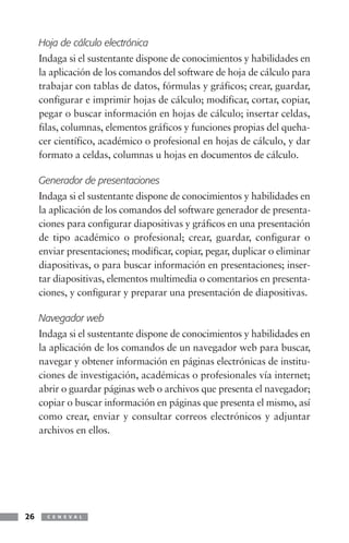 Hoja de cálculo electrónica
     Indaga si el sustentante dispone de conocimientos y habilidades en
     la aplicación de los comandos del software de hoja de cálculo para
     trabajar con tablas de datos, fórmulas y gráficos; crear, guardar,
     configurar e imprimir hojas de cálculo; modificar, cortar, copiar,
     pegar o buscar información en hojas de cálculo; insertar celdas,
     filas, columnas, elementos gráficos y funciones propias del queha-
     cer científico, académico o profesional en hojas de cálculo, y dar
     formato a celdas, columnas u hojas en documentos de cálculo.

     Generador de presentaciones
     Indaga si el sustentante dispone de conocimientos y habilidades en
     la aplicación de los comandos del software generador de presenta-
     ciones para configurar diapositivas y gráficos en una presentación
     de tipo académico o profesional; crear, guardar, configurar o
     enviar presentaciones; modificar, copiar, pegar, duplicar o eliminar
     diapositivas, o para buscar información en presentaciones; inser-
     tar diapositivas, elementos multimedia o comentarios en presenta-
     ciones, y configurar y preparar una presentación de diapositivas.

     Navegador web
     Indaga si el sustentante dispone de conocimientos y habilidades en
     la aplicación de los comandos de un navegador web para buscar,
     navegar y obtener información en páginas electrónicas de institu-
     ciones de investigación, académicas o profesionales vía internet;
     abrir o guardar páginas web o archivos que presenta el navegador;
     copiar o buscar información en páginas que presenta el mismo, así
     como crear, enviar y consultar correos electrónicos y adjuntar
     archivos en ellos.




26     C E N E V A L
 