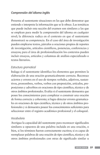 Comprensión del idioma inglés

Presenta al sustentante situaciones en las que debe demostrar que
entiende e interpreta la información que se le ofrece. Las temáticas
que puede incluir esta sección del examen son similares a las que
se emplean para medir la comprensión del idioma en cualquier
nivel; la diferencia radica en el contexto en que el sustentante
demostrará su competencia. En el caso del área de investigación
pueden emplearse textos, párrafos u oraciones propios de reportes
de investigación, artículos científicos, ponencias, conferencias y
ensayos; para el área de profesionalización los contextos pueden
incluir ensayos, artículos y columnas de análisis especializado o
textos literarios.

Estructura gramatical
Indaga si el sustentante identifica los elementos que permiten la
elaboración de una oración gramaticalmente correcta. Reconoce
aciertos y errores en el uso de tiempos verbales, adjetivos, sustan-
tivos, pronombres, verbos, verbos con preposición, artículos, pre-
posiciones y adverbios en oraciones de tipo científico, técnico y de
otros ámbitos profesionales. Evalúa si el sustentante demuestra que
posee los conocimientos para completar o construir una oración
de forma correcta y coherente; si logra detectar errores gramatica-
les en oraciones de tipo científico, técnico y de otros ámbitos pro-
fesionales y si demuestra poseer los conocimientos suficientes para
seleccionar entre el registro académico profesional y el coloquial.

Vocabulario
Averigua la capacidad del sustentante para reconocer significados
similares u opuestos de una palabra incluida en una oración, o
bien, si los términos fueron correctamente escritos; si es capaz de
reemplazar palabras de una oración de tipo científico, técnico y de
otros ámbitos profesionales con otras de significado similar u


                                                        GUÍA DEL EXANI-III   27
 