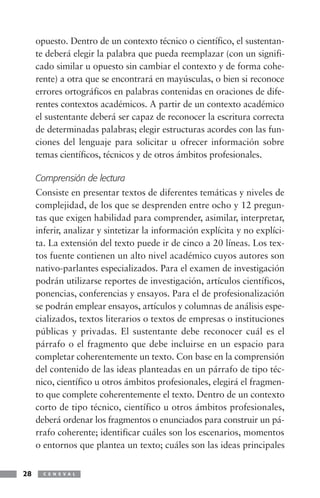 opuesto. Dentro de un contexto técnico o científico, el sustentan-
     te deberá elegir la palabra que pueda reemplazar (con un signifi-
     cado similar u opuesto sin cambiar el contexto y de forma cohe-
     rente) a otra que se encontrará en mayúsculas, o bien si reconoce
     errores ortográficos en palabras contenidas en oraciones de dife-
     rentes contextos académicos. A partir de un contexto académico
     el sustentante deberá ser capaz de reconocer la escritura correcta
     de determinadas palabras; elegir estructuras acordes con las fun-
     ciones del lenguaje para solicitar u ofrecer información sobre
     temas científicos, técnicos y de otros ámbitos profesionales.

     Comprensión de lectura
     Consiste en presentar textos de diferentes temáticas y niveles de
     complejidad, de los que se desprenden entre ocho y 12 pregun-
     tas que exigen habilidad para comprender, asimilar, interpretar,
     inferir, analizar y sintetizar la información explícita y no explíci-
     ta. La extensión del texto puede ir de cinco a 20 líneas. Los tex-
     tos fuente contienen un alto nivel académico cuyos autores son
     nativo-parlantes especializados. Para el examen de investigación
     podrán utilizarse reportes de investigación, artículos científicos,
     ponencias, conferencias y ensayos. Para el de profesionalización
     se podrán emplear ensayos, artículos y columnas de análisis espe-
     cializados, textos literarios o textos de empresas o instituciones
     públicas y privadas. El sustentante debe reconocer cuál es el
     párrafo o el fragmento que debe incluirse en un espacio para
     completar coherentemente un texto. Con base en la comprensión
     del contenido de las ideas planteadas en un párrafo de tipo téc-
     nico, científico u otros ámbitos profesionales, elegirá el fragmen-
     to que complete coherentemente el texto. Dentro de un contexto
     corto de tipo técnico, científico u otros ámbitos profesionales,
     deberá ordenar los fragmentos o enunciados para construir un pá-
     rrafo coherente; identificar cuáles son los escenarios, momentos
     o entornos que plantea un texto; cuáles son las ideas principales


28     C E N E V A L
 