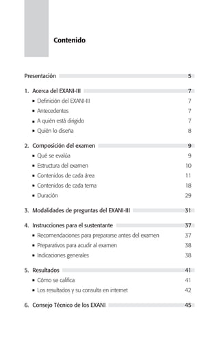 Contenido




Presentación                                            5

1. Acerca del EXANI-III                                 7
     Definición del EXANI-III                           7
     Antecedentes                                       7
     A quién está dirigido                              7
     Quién lo diseña                                    8

2. Composición del examen                               9
     Qué se evalúa                                      9
     Estructura del examen                              10
     Contenidos de cada área                            11
     Contenidos de cada tema                            18
     Duración                                           29

3. Modalidades de preguntas del EXANI-III               31

4. Instrucciones para el sustentante                    37
     Recomendaciones para prepararse antes del examen   37
     Preparativos para acudir al examen                 38
     Indicaciones generales                             38

5. Resultados                                           41
     Cómo se califica                                   41
     Los resultados y su consulta en internet           42

6. Consejo Técnico de los EXANI                         45
 