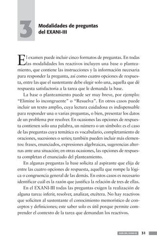 3           Modalidades de preguntas
            del EXANI-III




E     l examen puede incluir cinco formatos de preguntas. En todas
      las modalidades los reactivos incluyen una base o plantea-
miento, que contiene las instrucciones y la información necesaria
para responder la pregunta, así como cuatro opciones de respues-
ta, entre las que el sustentante debe elegir solo una, aquella que dé
respuesta satisfactoria a la tarea que le demanda la base.
    La base o planteamiento puede ser muy breve, por ejemplo:
“Elimine lo incongruente” o “Resuelva”. En otros casos puede
incluir un texto amplio, cuya lectura cuidadosa es indispensable
para responder una o varias preguntas, o bien, presentar los datos
de un problema por resolver. En ocasiones las opciones de respues-
ta contienen solo una palabra, un número o un símbolo: es el caso
de las preguntas cuya temática es vocabulario, completamiento de
oraciones, sucesiones o series; también pueden incluir más elemen-
tos: frases, enunciados, expresiones algebraicas, sugerencias alter-
nas ante una situación; en otras ocasiones, las opciones de respues-
ta completan el enunciado del planteamiento.
    En algunas preguntas la base solicita al aspirante que elija de
entre las cuatro opciones de respuesta, aquella que rompe la lógi-
ca o congruencia general de las demás. En estos casos es necesario
identificar cuál es la razón que justifica la relación de tres de ellas.
    En el EXANI-III todas las preguntas exigen la realización de
alguna tarea: inferir, resolver, analizar, etcétera. No hay reactivos
que soliciten al sustentante el conocimiento memorístico de con-
ceptos y definiciones; este saber solo es útil porque permite com-
prender el contexto de la tarea que demandan los reactivos.



                                                           GUÍA DEL EXANI-III   31
 