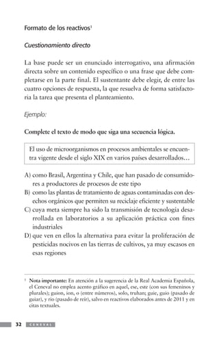 Formato de los reactivos1

     Cuestionamiento directo

     La base puede ser un enunciado interrogativo, una afirmación
     directa sobre un contenido específico o una frase que debe com-
     pletarse en la parte final. El sustentante debe elegir, de entre las
     cuatro opciones de respuesta, la que resuelva de forma satisfacto-
     ria la tarea que presenta el planteamiento.

     Ejemplo:

     Complete el texto de modo que siga una secuencia lógica.

         El uso de microorganismos en procesos ambientales se encuen-
         tra vigente desde el siglo XIX en varios países desarrollados…

     A) como Brasil, Argentina y Chile, que han pasado de consumido-
        res a productores de procesos de este tipo
     B) como las plantas de tratamiento de aguas contaminadas con des-
        echos orgánicos que permiten su reciclaje eficiente y sustentable
     C) cuya meta siempre ha sido la transmisión de tecnología desa-
        rrollada en laboratorios a su aplicación práctica con fines
        industriales
     D) que ven en ellos la alternativa para evitar la proliferación de
        pesticidas nocivos en las tierras de cultivos, ya muy escasos en
        esas regiones



     1   Nota importante: En atención a la sugerencia de la Real Academia Española,
         el Ceneval no emplea acento gráfico en aquel, ese, este (con sus femeninos y
         plurales); guion, ion, o (entre números), solo, truhan; guie, guio (pasado de
         guiar), y rio (pasado de reír), salvo en reactivos elaborados antes de 2011 y en
         citas textuales.


32       C E N E V A L
 