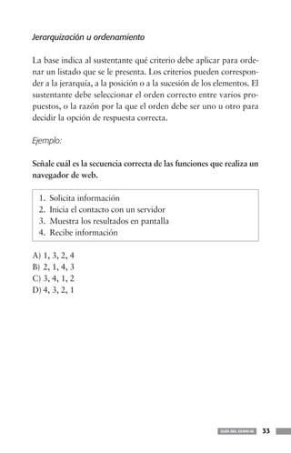 Jerarquización u ordenamiento

La base indica al sustentante qué criterio debe aplicar para orde-
nar un listado que se le presenta. Los criterios pueden correspon-
der a la jerarquía, a la posición o a la sucesión de los elementos. El
sustentante debe seleccionar el orden correcto entre varios pro-
puestos, o la razón por la que el orden debe ser uno u otro para
decidir la opción de respuesta correcta.

Ejemplo:

Señale cuál es la secuencia correcta de las funciones que realiza un
navegador de web.

 1.   Solicita información
 2.   Inicia el contacto con un servidor
 3.   Muestra los resultados en pantalla
 4.   Recibe información

A) 1, 3, 2, 4
B) 2, 1, 4, 3
C) 3, 4, 1, 2
D) 4, 3, 2, 1




                                                          GUÍA DEL EXANI-III   33
 
