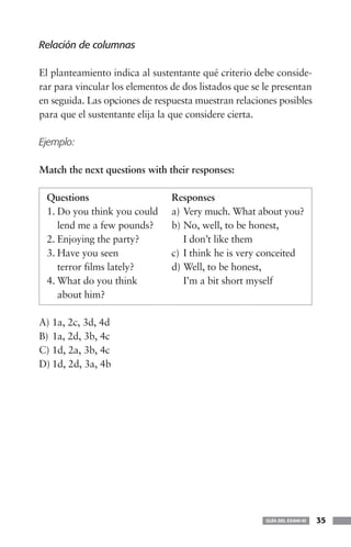 Relación de columnas

El planteamiento indica al sustentante qué criterio debe conside-
rar para vincular los elementos de dos listados que se le presentan
en seguida. Las opciones de respuesta muestran relaciones posibles
para que el sustentante elija la que considere cierta.

Ejemplo:

Match the next questions with their responses:

 Questions                      Responses
 1. Do you think you could      a) Very much. What about you?
    lend me a few pounds?       b) No, well, to be honest,
 2. Enjoying the party?            I don’t like them
 3. Have you seen               c) I think he is very conceited
    terror films lately?        d) Well, to be honest,
 4. What do you think              I’m a bit short myself
    about him?

A) 1a, 2c, 3d, 4d
B) 1a, 2d, 3b, 4c
C) 1d, 2a, 3b, 4c
D) 1d, 2d, 3a, 4b




                                                       GUÍA DEL EXANI-III   35
 