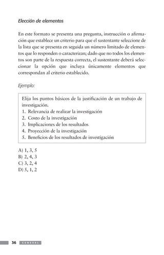 Elección de elementos

     En este formato se presenta una pregunta, instrucción o afirma-
     ción que establece un criterio para que el sustentante seleccione de
     la lista que se presenta en seguida un número limitado de elemen-
     tos que lo responden o caracterizan; dado que no todos los elemen-
     tos son parte de la respuesta correcta, el sustentante deberá selec-
     cionar la opción que incluya únicamente elementos que
     correspondan al criterio establecido.

     Ejemplo:

      Elija los puntos básicos de la justificación de un trabajo de
      investigación.
      1. Relevancia de realizar la investigación
      2. Costo de la investigación
      3. Implicaciones de los resultados
      4. Proyección de la investigación
      5. Beneficios de los resultados de investigación

     A) 1, 3, 5
     B) 2, 4, 3
     C) 3, 2, 4
     D) 5, 1, 2




36     C E N E V A L
 