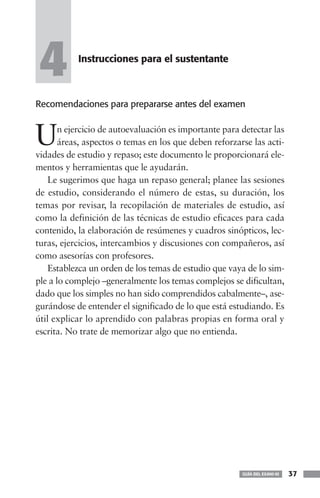 4          Instrucciones para el sustentante



Recomendaciones para prepararse antes del examen



U      n ejercicio de autoevaluación es importante para detectar las
       áreas, aspectos o temas en los que deben reforzarse las acti-
vidades de estudio y repaso; este documento le proporcionará ele-
mentos y herramientas que le ayudarán.
    Le sugerimos que haga un repaso general; planee las sesiones
de estudio, considerando el número de estas, su duración, los
temas por revisar, la recopilación de materiales de estudio, así
como la definición de las técnicas de estudio eficaces para cada
contenido, la elaboración de resúmenes y cuadros sinópticos, lec-
turas, ejercicios, intercambios y discusiones con compañeros, así
como asesorías con profesores.
    Establezca un orden de los temas de estudio que vaya de lo sim-
ple a lo complejo –generalmente los temas complejos se dificultan,
dado que los simples no han sido comprendidos cabalmente–, ase-
gurándose de entender el significado de lo que está estudiando. Es
útil explicar lo aprendido con palabras propias en forma oral y
escrita. No trate de memorizar algo que no entienda.




                                                        GUÍA DEL EXANI-III   37
 