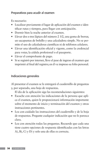 Preparativos para acudir al examen

     Es necesario:
     • Localizar previamente el lugar de aplicación del examen e iden-
        tificar rutas y tiempos, para llegar con anticipación.
     • Dormir bien la noche anterior al examen.
     • Llevar dos o tres lápices del número 2 1/2, una goma de borrar,
        un sacapuntas de bolsillo y una calculadora simple. No se per-
        mite el uso de calculadoras científicas ni de teléfonos celulares.
     • Llevar una identificación oficial y vigente, como la credencial
        para votar, la cédula profesional o el pasaporte.
     • Llevar el comprobante de pago.
     • Si se registró por internet, lleve el pase de ingreso al examen que
        imprimió al final del registro; en él va impreso su folio personal.



     Indicaciones generales

     Al presentar el examen se le entregará el cuadernillo de preguntas
     y, por separado, una hoja de respuestas.
         El día de la aplicación siga las recomendaciones siguientes:
     • Escuche con atención las indicaciones de la persona que apli-
         ca el examen, quien le proporcionará información importante
         sobre el momento de inicio y terminación del examen y otras
         instrucciones pertinentes.
     • Lea con cuidado las instrucciones del cuadernillo y de la hoja
         de respuestas. Pregunte cualquier indicación que no le parezca
         clara.
     • Lea con atención todas las preguntas. Recuerde que cada una
         tiene cuatro opciones de respuesta identificadas con las letras
         A), B), C) y D) y solo una de ellas es correcta.




38     C E N E V A L
 